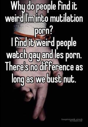 Gay Mutilation Porn - Why do people find it weird I'm into mutilation porn? I find it weird  people watch gay and les porn. There's no difference as long as we bust nut.