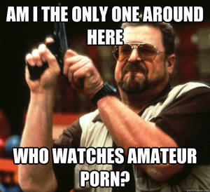 Amateur Porn Meme - am I the only one around here Who watches amateur porn? - Angry Walter -  quickmeme